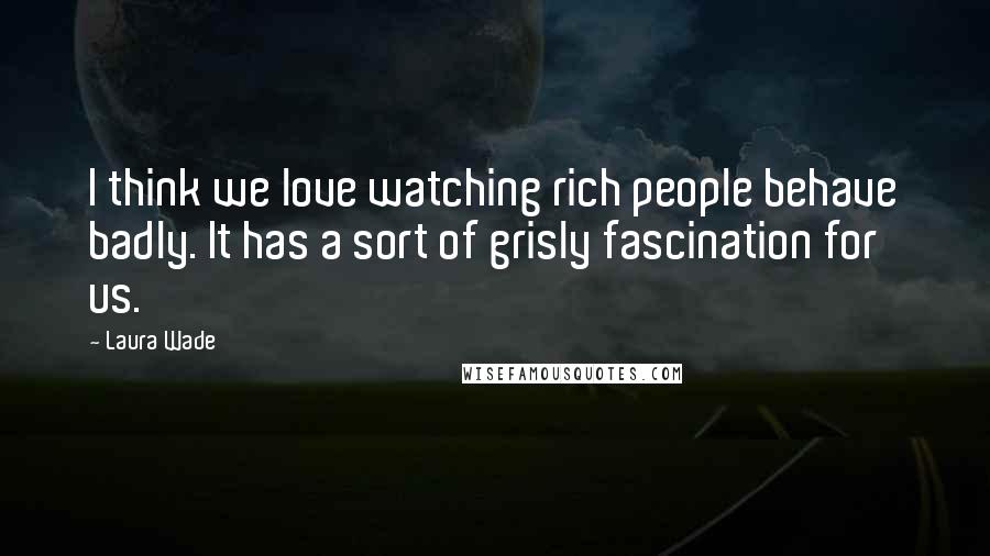 Laura Wade Quotes: I think we love watching rich people behave badly. It has a sort of grisly fascination for us.