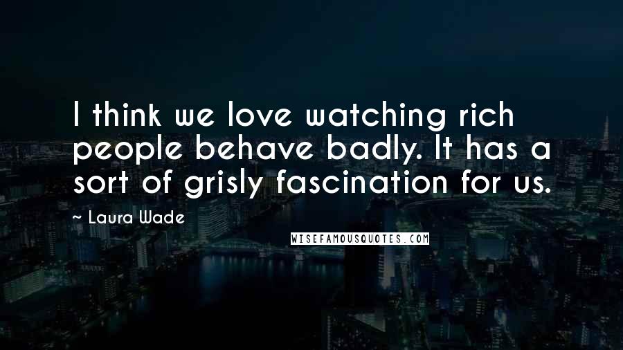 Laura Wade Quotes: I think we love watching rich people behave badly. It has a sort of grisly fascination for us.