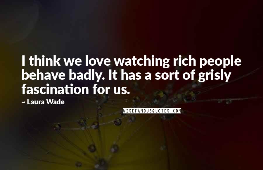 Laura Wade Quotes: I think we love watching rich people behave badly. It has a sort of grisly fascination for us.