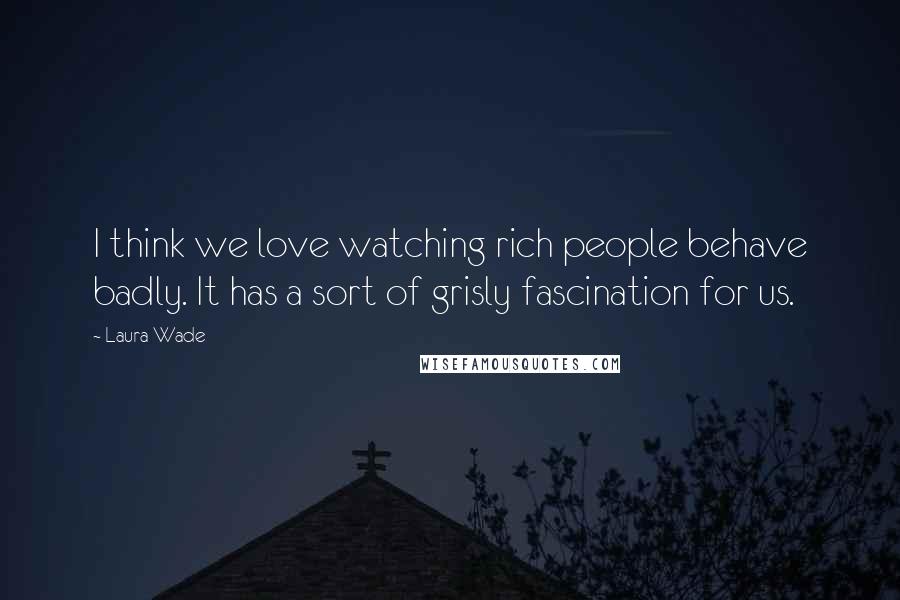 Laura Wade Quotes: I think we love watching rich people behave badly. It has a sort of grisly fascination for us.