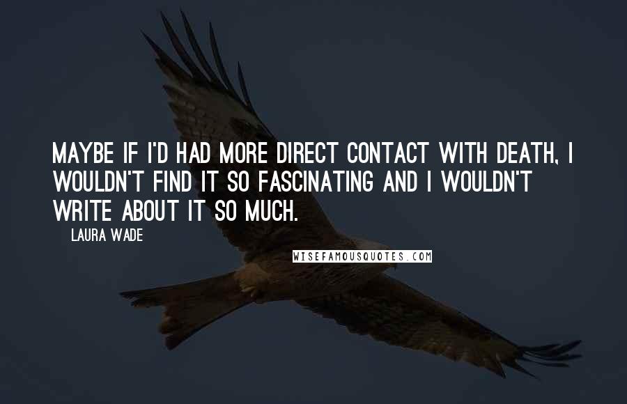 Laura Wade Quotes: Maybe if I'd had more direct contact with death, I wouldn't find it so fascinating and I wouldn't write about it so much.