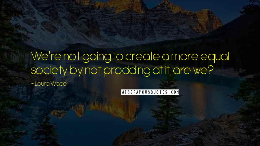 Laura Wade Quotes: We're not going to create a more equal society by not prodding at it, are we?