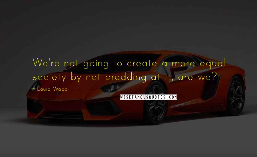Laura Wade Quotes: We're not going to create a more equal society by not prodding at it, are we?