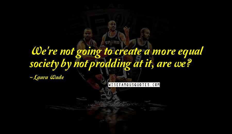 Laura Wade Quotes: We're not going to create a more equal society by not prodding at it, are we?