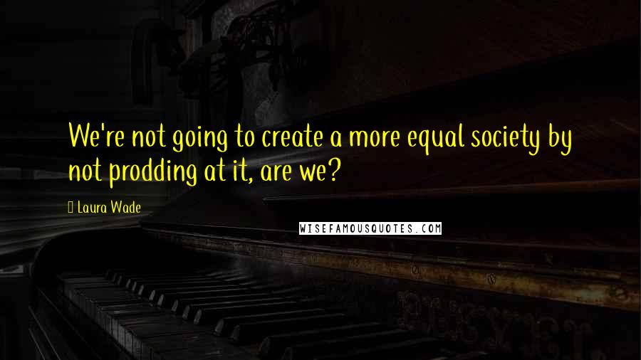 Laura Wade Quotes: We're not going to create a more equal society by not prodding at it, are we?