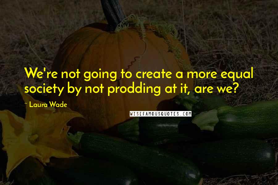Laura Wade Quotes: We're not going to create a more equal society by not prodding at it, are we?