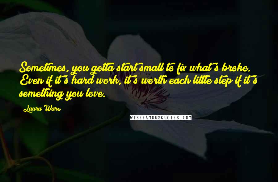 Laura Ware Quotes: Sometimes, you gotta start small to fix what's broke. Even if it's hard work, it's worth each little step if it's something you love.