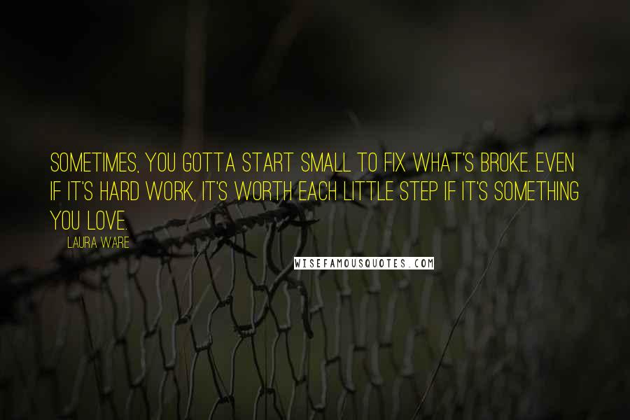 Laura Ware Quotes: Sometimes, you gotta start small to fix what's broke. Even if it's hard work, it's worth each little step if it's something you love.