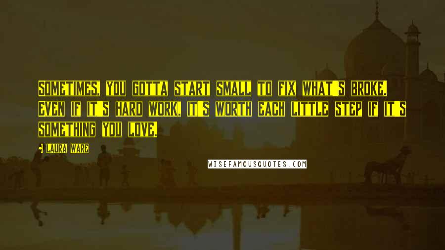 Laura Ware Quotes: Sometimes, you gotta start small to fix what's broke. Even if it's hard work, it's worth each little step if it's something you love.