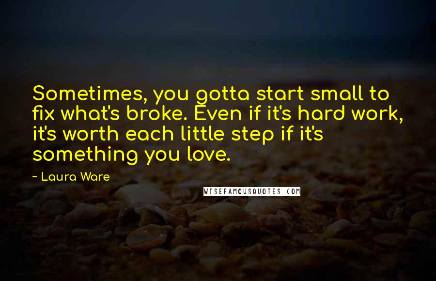 Laura Ware Quotes: Sometimes, you gotta start small to fix what's broke. Even if it's hard work, it's worth each little step if it's something you love.