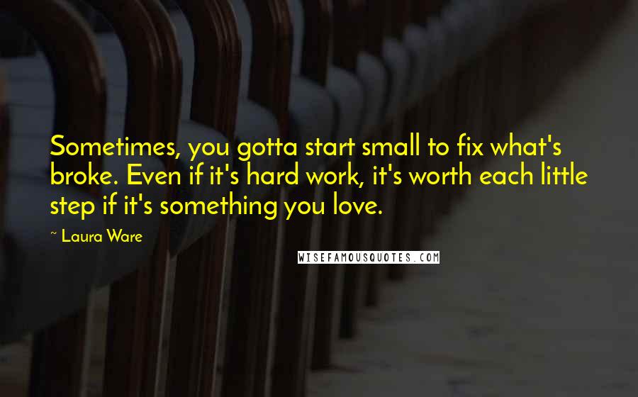 Laura Ware Quotes: Sometimes, you gotta start small to fix what's broke. Even if it's hard work, it's worth each little step if it's something you love.