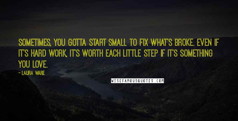 Laura Ware Quotes: Sometimes, you gotta start small to fix what's broke. Even if it's hard work, it's worth each little step if it's something you love.