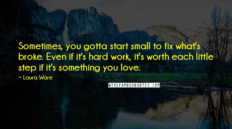 Laura Ware Quotes: Sometimes, you gotta start small to fix what's broke. Even if it's hard work, it's worth each little step if it's something you love.