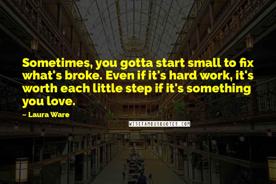 Laura Ware Quotes: Sometimes, you gotta start small to fix what's broke. Even if it's hard work, it's worth each little step if it's something you love.