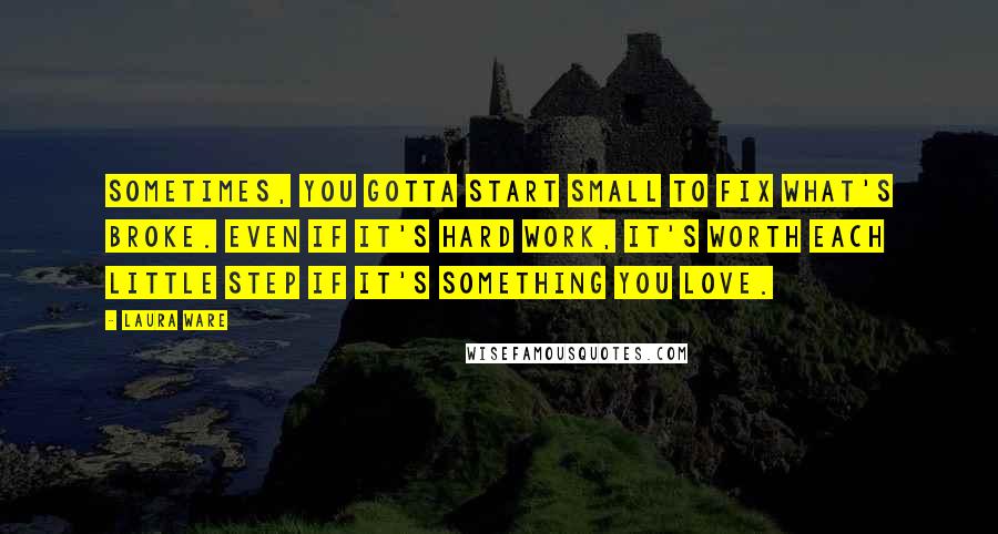 Laura Ware Quotes: Sometimes, you gotta start small to fix what's broke. Even if it's hard work, it's worth each little step if it's something you love.