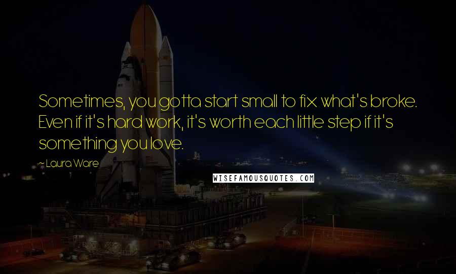 Laura Ware Quotes: Sometimes, you gotta start small to fix what's broke. Even if it's hard work, it's worth each little step if it's something you love.