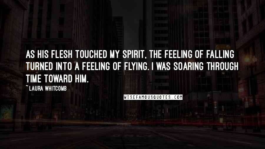 Laura Whitcomb Quotes: As his flesh touched my spirit, the feeling of falling turned into a feeling of flying. I was soaring through time toward him.