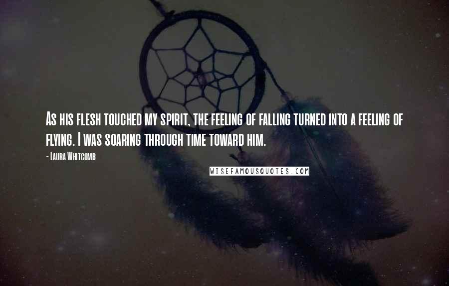 Laura Whitcomb Quotes: As his flesh touched my spirit, the feeling of falling turned into a feeling of flying. I was soaring through time toward him.