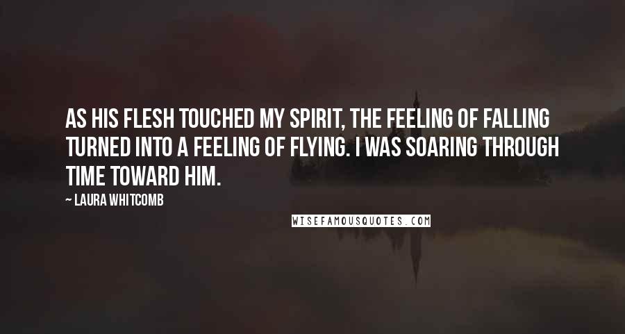 Laura Whitcomb Quotes: As his flesh touched my spirit, the feeling of falling turned into a feeling of flying. I was soaring through time toward him.