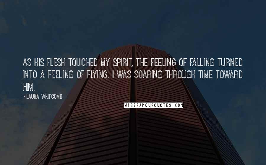 Laura Whitcomb Quotes: As his flesh touched my spirit, the feeling of falling turned into a feeling of flying. I was soaring through time toward him.
