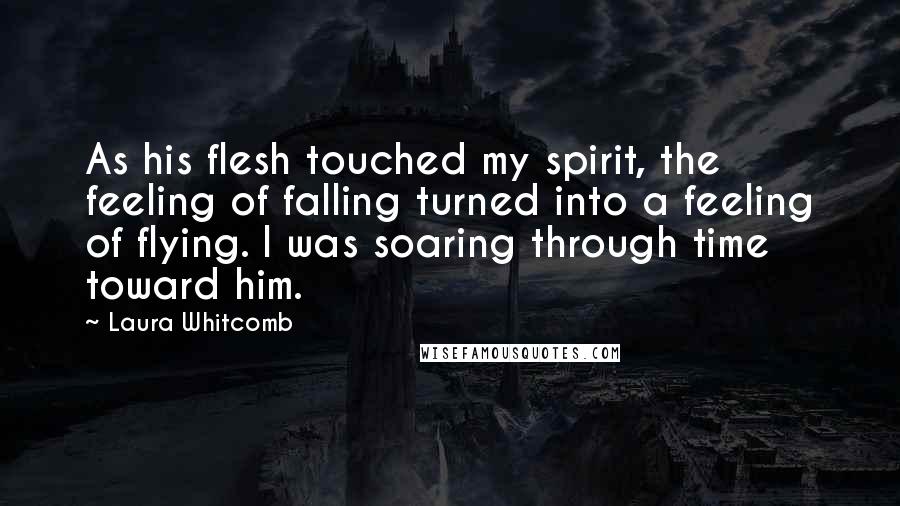 Laura Whitcomb Quotes: As his flesh touched my spirit, the feeling of falling turned into a feeling of flying. I was soaring through time toward him.