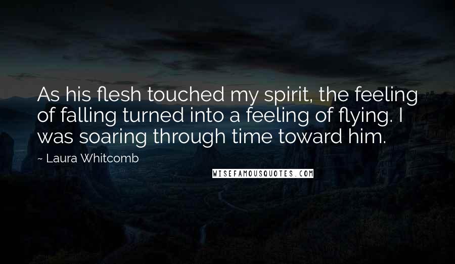 Laura Whitcomb Quotes: As his flesh touched my spirit, the feeling of falling turned into a feeling of flying. I was soaring through time toward him.