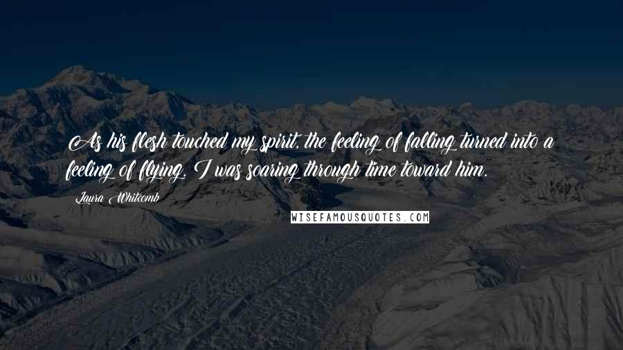 Laura Whitcomb Quotes: As his flesh touched my spirit, the feeling of falling turned into a feeling of flying. I was soaring through time toward him.