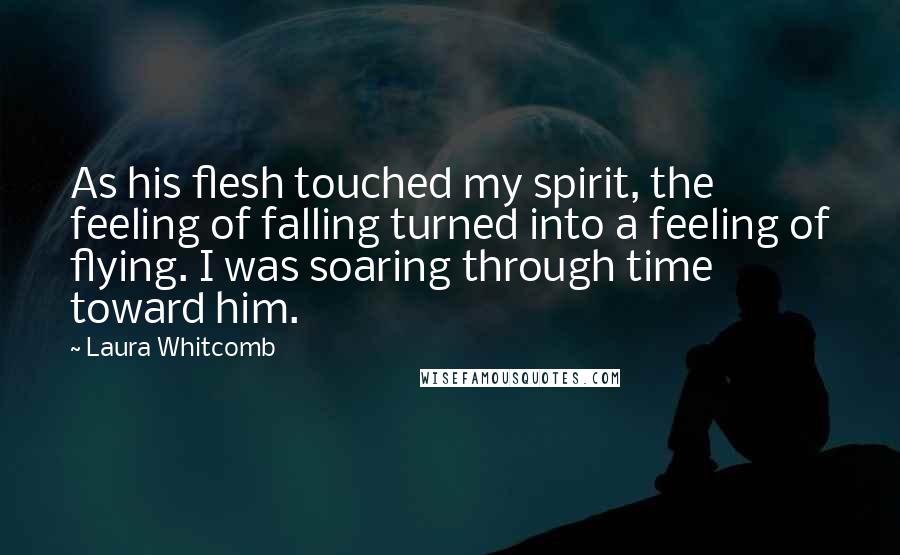 Laura Whitcomb Quotes: As his flesh touched my spirit, the feeling of falling turned into a feeling of flying. I was soaring through time toward him.