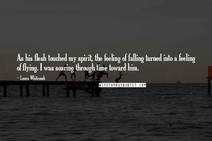 Laura Whitcomb Quotes: As his flesh touched my spirit, the feeling of falling turned into a feeling of flying. I was soaring through time toward him.