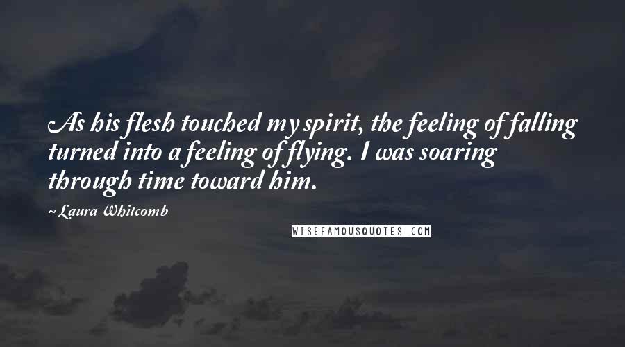 Laura Whitcomb Quotes: As his flesh touched my spirit, the feeling of falling turned into a feeling of flying. I was soaring through time toward him.