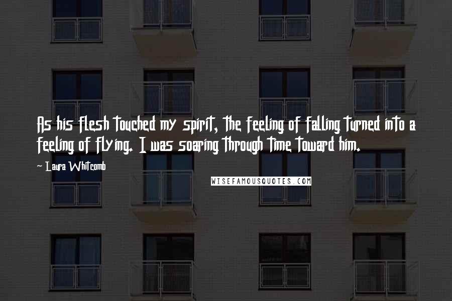 Laura Whitcomb Quotes: As his flesh touched my spirit, the feeling of falling turned into a feeling of flying. I was soaring through time toward him.