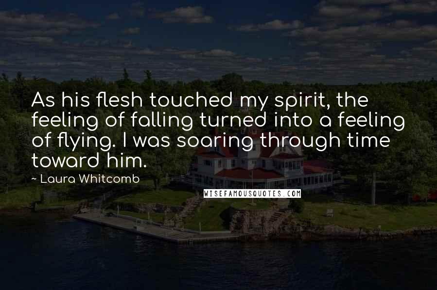 Laura Whitcomb Quotes: As his flesh touched my spirit, the feeling of falling turned into a feeling of flying. I was soaring through time toward him.