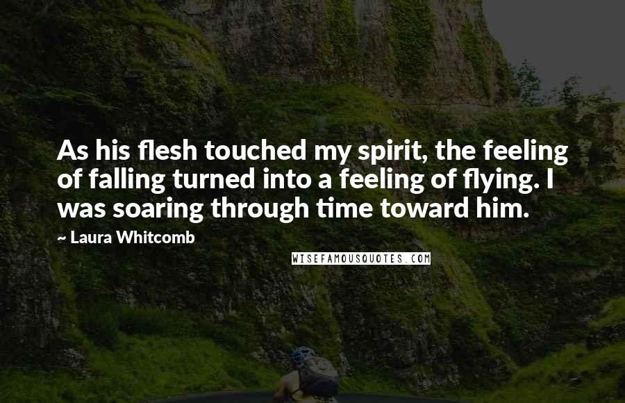 Laura Whitcomb Quotes: As his flesh touched my spirit, the feeling of falling turned into a feeling of flying. I was soaring through time toward him.