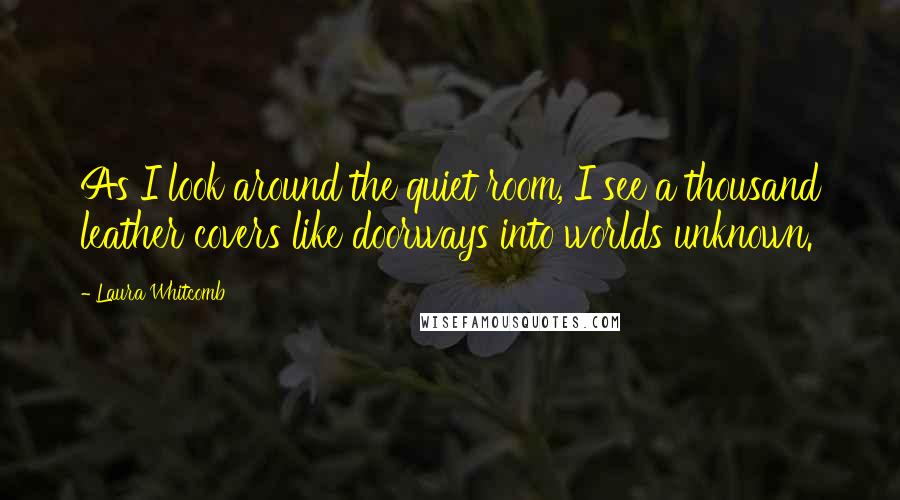 Laura Whitcomb Quotes: As I look around the quiet room, I see a thousand leather covers like doorways into worlds unknown.