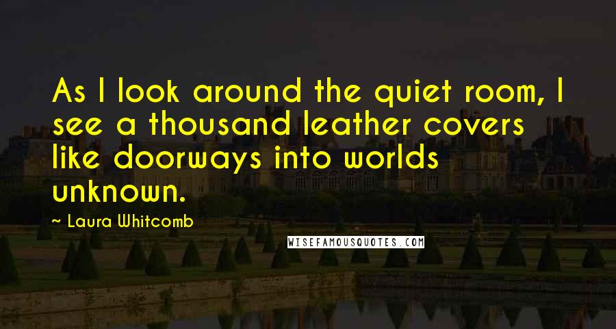 Laura Whitcomb Quotes: As I look around the quiet room, I see a thousand leather covers like doorways into worlds unknown.