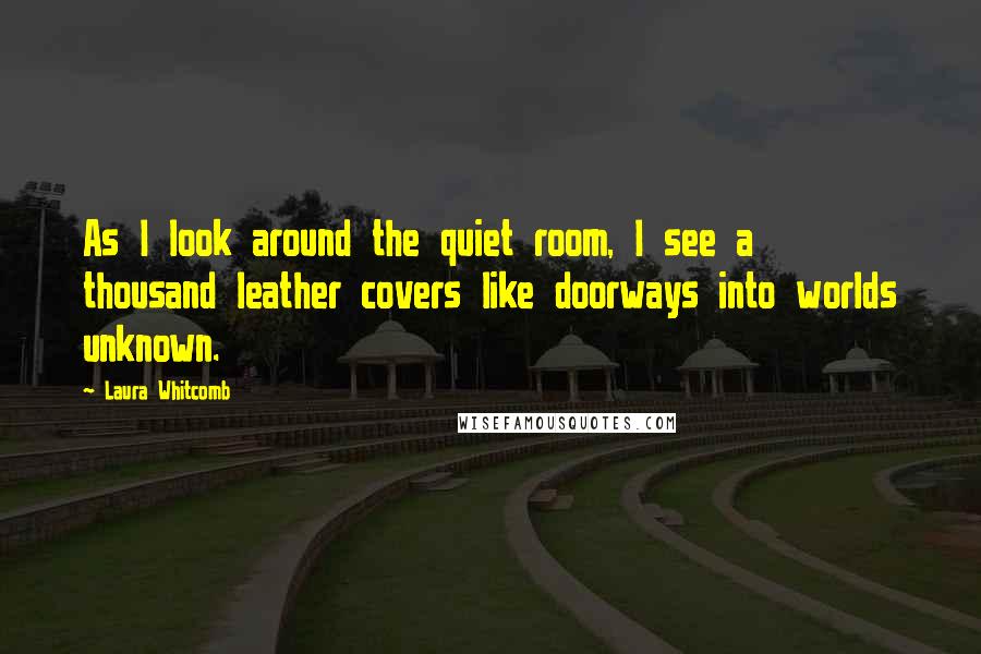 Laura Whitcomb Quotes: As I look around the quiet room, I see a thousand leather covers like doorways into worlds unknown.