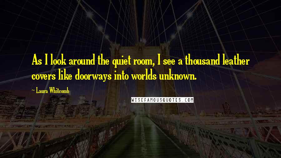 Laura Whitcomb Quotes: As I look around the quiet room, I see a thousand leather covers like doorways into worlds unknown.