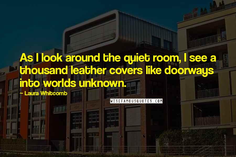 Laura Whitcomb Quotes: As I look around the quiet room, I see a thousand leather covers like doorways into worlds unknown.