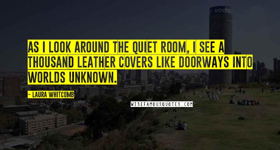 Laura Whitcomb Quotes: As I look around the quiet room, I see a thousand leather covers like doorways into worlds unknown.