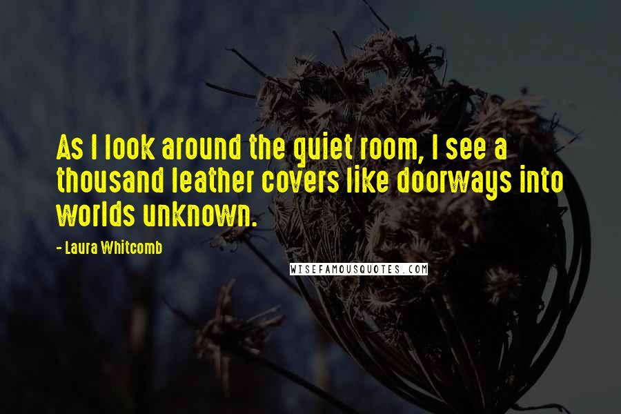 Laura Whitcomb Quotes: As I look around the quiet room, I see a thousand leather covers like doorways into worlds unknown.