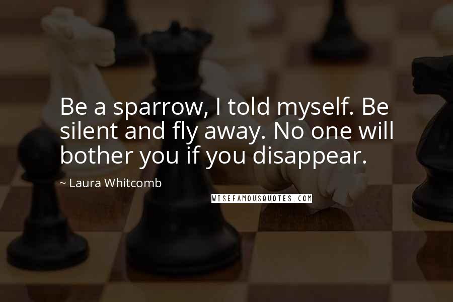 Laura Whitcomb Quotes: Be a sparrow, I told myself. Be silent and fly away. No one will bother you if you disappear.