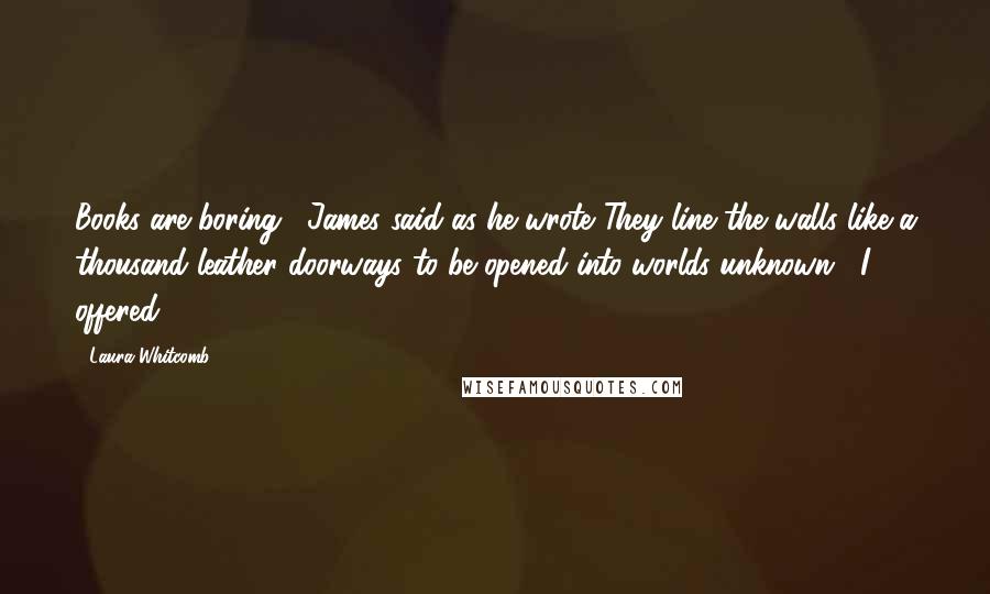 Laura Whitcomb Quotes: Books are boring," James said as he wrote."They line the walls like a thousand leather doorways to be opened into worlds unknown," I offered.