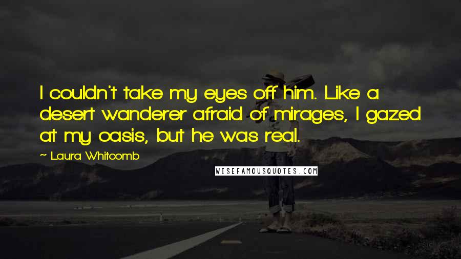 Laura Whitcomb Quotes: I couldn't take my eyes off him. Like a desert wanderer afraid of mirages, I gazed at my oasis, but he was real.