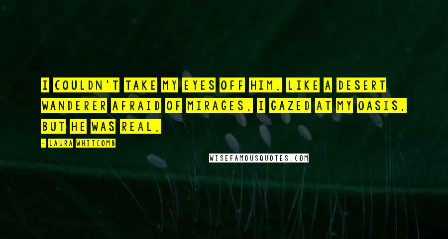 Laura Whitcomb Quotes: I couldn't take my eyes off him. Like a desert wanderer afraid of mirages, I gazed at my oasis, but he was real.