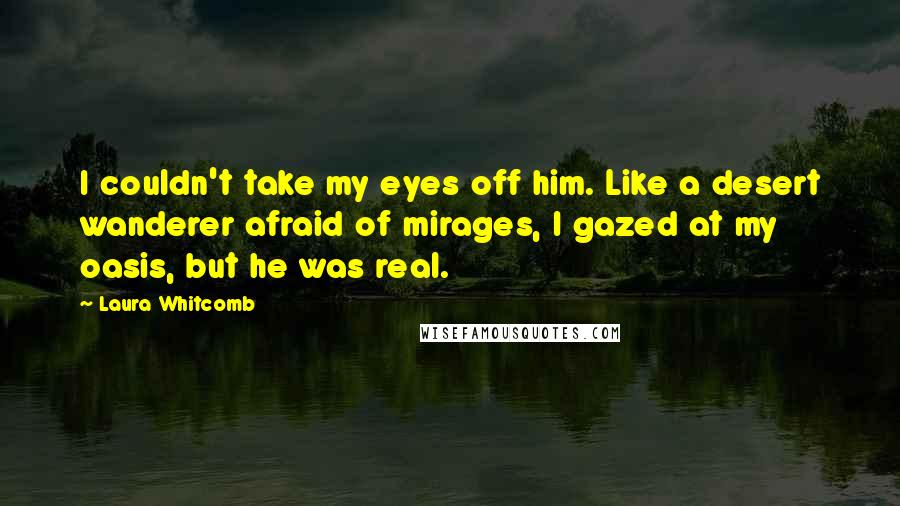 Laura Whitcomb Quotes: I couldn't take my eyes off him. Like a desert wanderer afraid of mirages, I gazed at my oasis, but he was real.