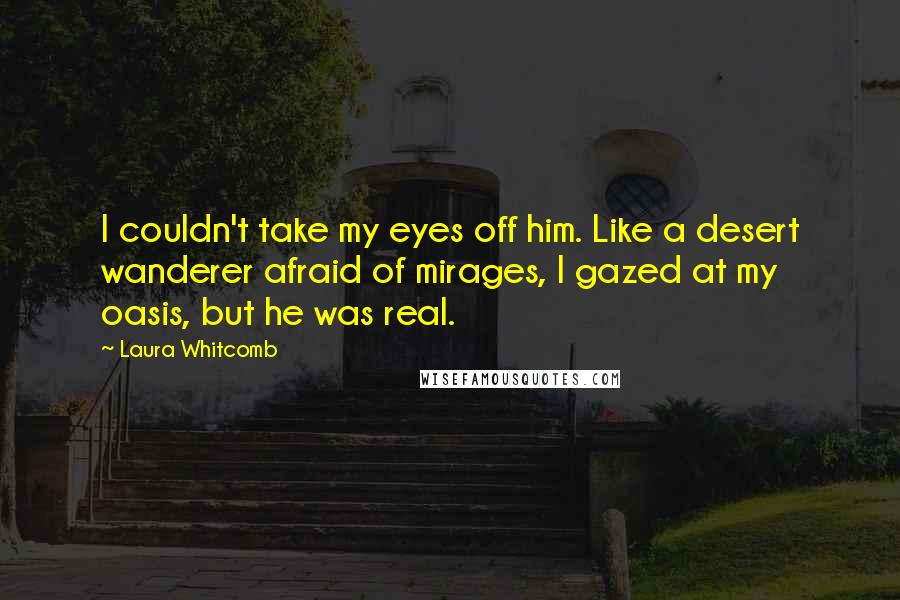 Laura Whitcomb Quotes: I couldn't take my eyes off him. Like a desert wanderer afraid of mirages, I gazed at my oasis, but he was real.