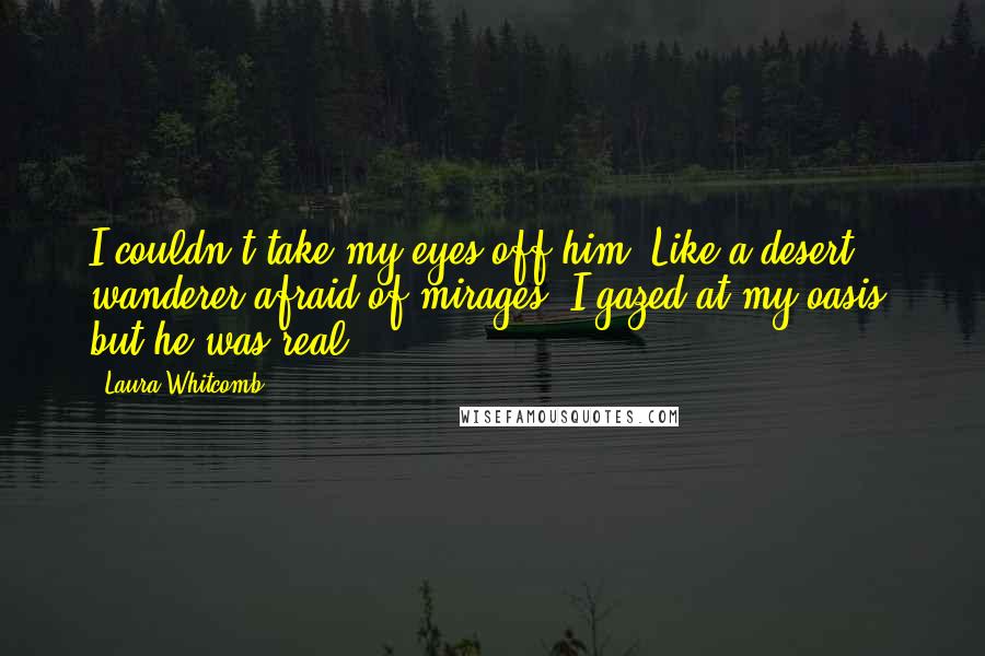 Laura Whitcomb Quotes: I couldn't take my eyes off him. Like a desert wanderer afraid of mirages, I gazed at my oasis, but he was real.