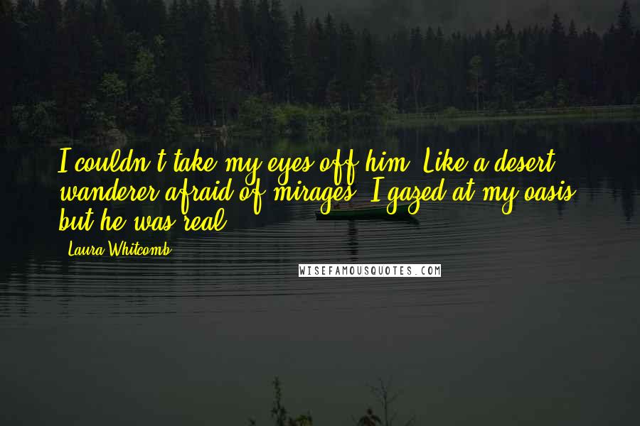 Laura Whitcomb Quotes: I couldn't take my eyes off him. Like a desert wanderer afraid of mirages, I gazed at my oasis, but he was real.