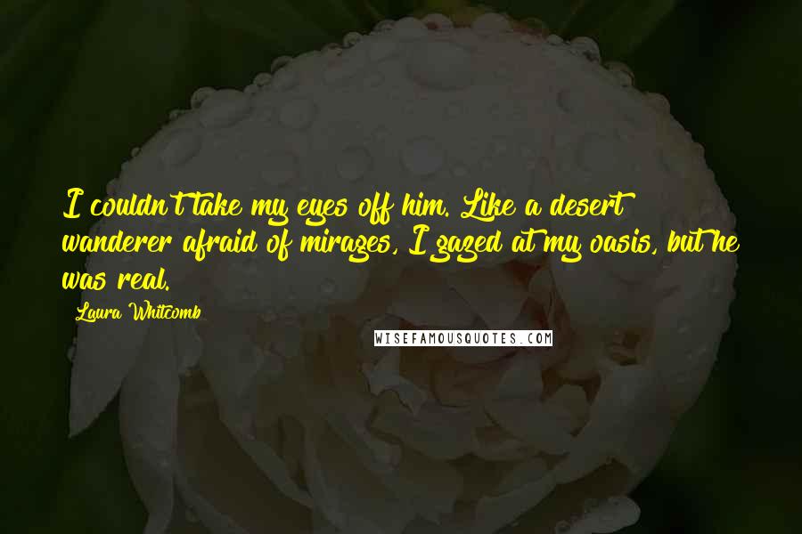 Laura Whitcomb Quotes: I couldn't take my eyes off him. Like a desert wanderer afraid of mirages, I gazed at my oasis, but he was real.