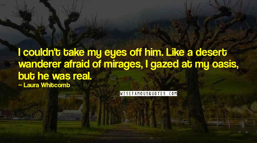 Laura Whitcomb Quotes: I couldn't take my eyes off him. Like a desert wanderer afraid of mirages, I gazed at my oasis, but he was real.